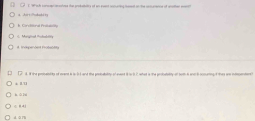 Which concept involves the probabitity of an event occurring based on the occurence of another event?
a. Joint Probabil ity
b. Conditional Probability
c. Marginal Probability
d. Independent Probability
( 8. If the probsbility of event A is 0.6 and the probsbility of event B is 0.7, what is the probsbility of both A and B occuring if they are independent?
a. 0.13
b. 0.24
c. 0.42
d. 0.75