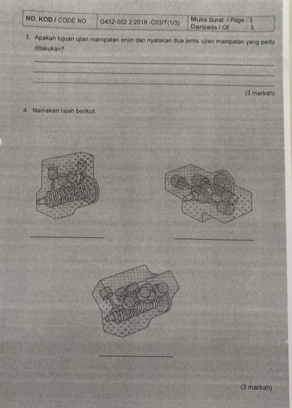 Muka Surat / Page : 3 
NO. KOD I CODE NO. G452-002 2:2018 -C03/T(1/3) Daripada / Of : 3 
3. Apakah tujuan ujian mampatan enjin dan nyatakan dua jenis ujian mampatan yang perlu 
dilakukan? 
_ 
_ 
_ 
(3 markah) 
4. Namakan rajah berikut. 
_ 
_ 
_ 
(3 markah)