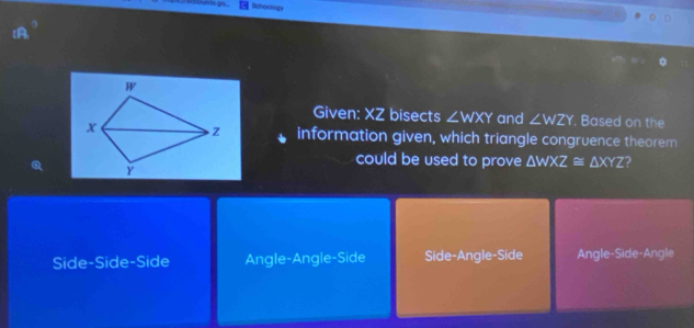 Schoology
A
Given: XZ bisects ∠ WXY and ∠ WZY. Based on the
information given, which triangle congruence theorem
could be used to prove 4 sqrt(XZ)≌ △ XYZ
Side-Side-Side Angle-Angle-Side Side-Angle-Side Angle-Side-Angle