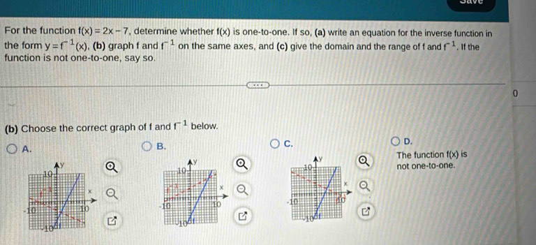 For the function f(x)=2x-7 , determine whether f(x) is one-to-one. If so, (a) write an equation for the inverse function in
the form y=f^(-1)(x) , (b) graph f and f^(-1) on the same axes, and (c) give the domain and the range of f and f^(-1). If the
function is not one-to-one, say so.
0
(b) Choose the correct graph of f and f^(-1) below.
D.
A.
B.
C.
y
The function f(x) is
not one-to-one.
10
x
-10 10
10