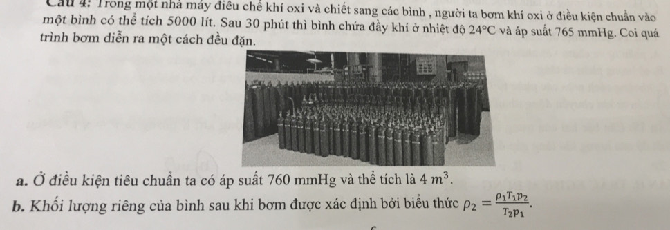 Cầu 4: Trong một nhà máy điêu chế khí oxi và chiết sang các bình , người ta bơm khí oxi ở điều kiện chuẩn vào 
một bình có thể tích 5000 lít. Sau 30 phút thì bình chứa đầy khí ở nhiệt độ 24°C và áp suất 765 mmHg. Coi quá 
trình bơm diễn ra một cách đều đặn. 
a. Ở điều kiện tiêu chuẩn ta có áp suất 760 mmHg và thể tích là 4m^3. 
b. Khối lượng riêng của bình sau khi bơm được xác định bởi biểu thức rho _2=frac rho _1T_1p_2T_2p_1.