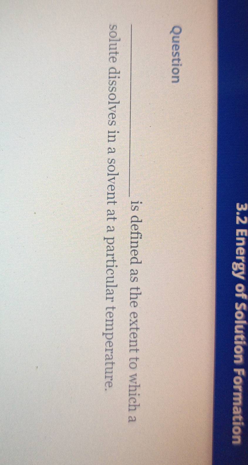 3.2 Energy of Solution Formation 
Question 
_is defined as the extent to which a 
solute dissolves in a solvent at a particular temperature.