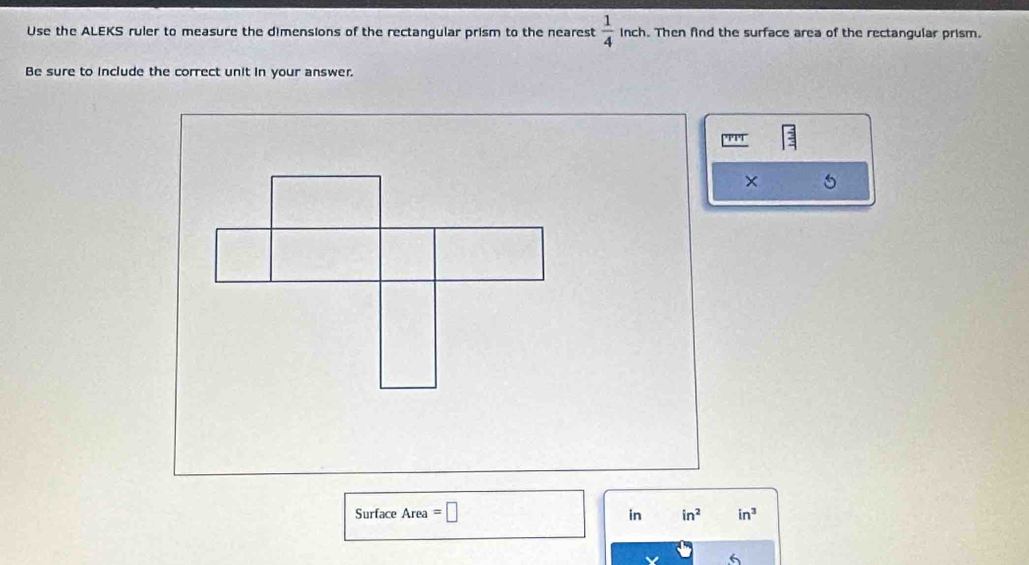 Use the ALEKS ruler to measure the dimensions of the rectangular prism to the nearest  1/4  inch. Then find the surface area of the rectangular prism. 
Be sure to include the correct unit in your answer. 
Surface Area =□
in in^2 in^3
6