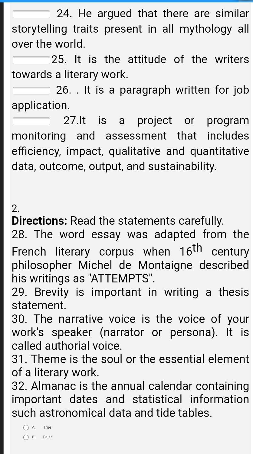 He argued that there are similar
storytelling traits present in all mythology all
over the world.
25. It is the attitude of the writers
towards a literary work.
26. . It is a paragraph written for job
application.
27.It is a project or program
monitoring and assessment that includes
efficiency, impact, qualitative and quantitative
data, outcome, output, and sustainability.
2.
Directions: Read the statements carefully.
28. The word essay was adapted from the
French literary corpus when 16^(th) century
philosopher Michel de Montaigne described
his writings as "ATTEMPTS".
29. Brevity is important in writing a thesis
statement.
30. The narrative voice is the voice of your
work's speaker (narrator or persona). It is
called authorial voice.
31. Theme is the soul or the essential element
of a literary work.
32. Almanac is the annual calendar containing
important dates and statistical information
such astronomical data and tide tables.
A. True
B. False