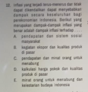 Inflasi yang terjadi terus-menerus dan tidak
dapat dikendalikan dapat menyebabkan 
dampak secara keseluruhan bagi
perekonomian Indonesia. Berikut yang
merupakan dampak-dampak inflasi yang
benar adalah dampak inflasi terhadap . . . .
A pendapatan dan sistem sosial
masyarakat
B. kegiatan ekspor dan kualitas produk
di pasar
C. pendapatan dan minat orang untuk
menabung
D. kalkulasi harga pokok dan kualitas
produk di pasar
E. minat orang untuk menabung dan
kelestarian budaya Indonesia