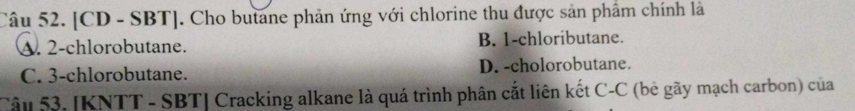 [CD - SBT]. Cho butane phản ứng với chlorine thu được sản phẩm chính là
A. 2 -chlorobutane.
B. 1 -chloributane.
C. 3 -chlorobutane. D. -cholorobutane.
Câu 53. [KNTT - SBT] Cracking alkane là quá trình phân cắt liên kết C-C (bè gãy mạch carbon) của