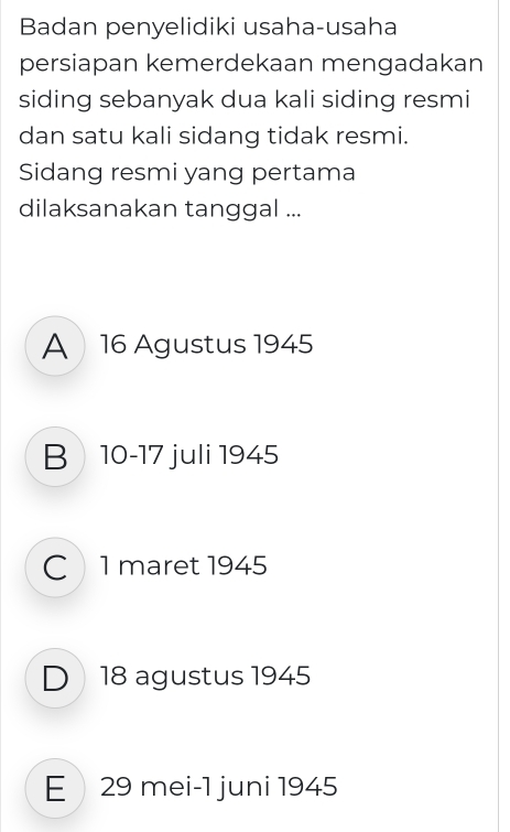 Badan penyelidiki usaha-usaha
persiapan kemerdekaan mengadakan
siding sebanyak dua kali siding resmi
dan satu kali sidang tidak resmi.
Sidang resmi yang pertama
dilaksanakan tanggal ...
A 16 Agustus 1945
B 10 - 17 juli 1945
C1 maret 1945
D 18 agustus 1945
E  29 mei-1 juni 1945