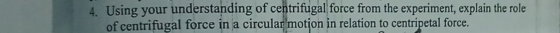 Using your understanding of centrifugal force from the experiment, explain the role 
of centrifugal force in a circular motion in relation to centripetal force.