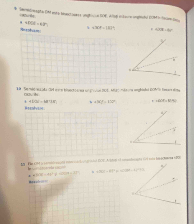 Semidreapta OM este bisectoarea unghiului DOE. Aflaţi măsura unghiului DOM în fiecare dinte
cazurile:
a4DOE=68°;
b ∠ DOE=102°
Rezolvare:
∠ ∠ DOE=86°.
10 Semidreapta OM este bisectoarea unghiului DOE. Aflați măsura unghiului DOM în fiecare dintre
cazurile:
a4DOE=68°38';
b ∠ DOE=102°
c ∠ DOE=83°50'
Rezolvare:
11 Fie OM 5 semidreaptă interioară unghiului DOE. Arâtaţi cã semidreapta OM este bisectoarea ∠ DOE
în urmätoarele cazuri:
a ∠ DOE=46°xi i∠ DOM=23°; b ∠ DOE=85° 51 
Rezolvare: