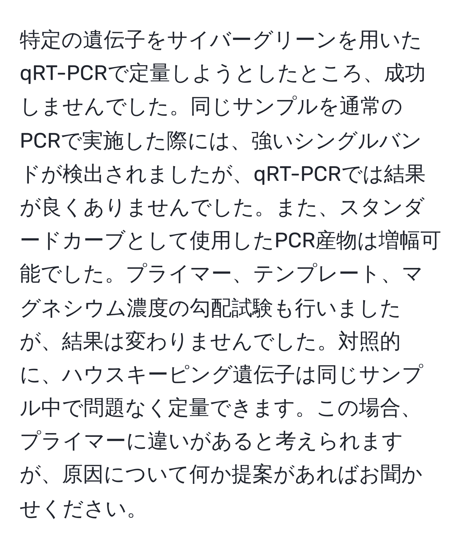 特定の遺伝子をサイバーグリーンを用いたqRT-PCRで定量しようとしたところ、成功しませんでした。同じサンプルを通常のPCRで実施した際には、強いシングルバンドが検出されましたが、qRT-PCRでは結果が良くありませんでした。また、スタンダードカーブとして使用したPCR産物は増幅可能でした。プライマー、テンプレート、マグネシウム濃度の勾配試験も行いましたが、結果は変わりませんでした。対照的に、ハウスキーピング遺伝子は同じサンプル中で問題なく定量できます。この場合、プライマーに違いがあると考えられますが、原因について何か提案があればお聞かせください。