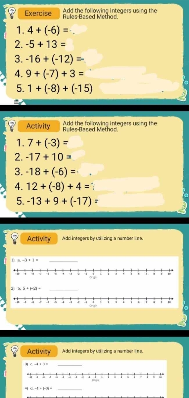 Add the following integers using the
Exercise Rules-Based Method.
1. 4+(-6)=
2. -5+13=
3. -16+(-12)=
4. 9+(-7)+3=
5. 1+(-8)+(-15)
Activity Add the following integers using the
Rules-Based Method.
1. 7+(-3)=
2. -17+10=
3. -18+(-6)=
4. 12+(-8)+4=
5. -13+9+(-17)=
Activity Add integers by utilizing a number line.
1) a.-3+1= _
2) b. 5+(-2)= _
Activity Add integers by utilizing a number line.
3) c.-4+3= _