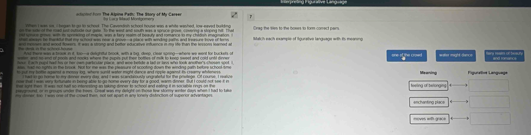 od m The Alnine Path: The Story of My Career
by Lucy Maud Montgomery
7
When I was six, I began to go to school. The Cavendish school house was a white washed, low-eaved building
on the side of the road just outside our gate. To the west and south was a spruce grove, covering a sloping hill. That Drag the tiles to the boxes to form correct pairs.
old spruce grove, with its sprinkling of maple, was a fairy realm of beauty and romance to my childish imagination
shall always be thankful that my school was near a grove—a place with winding paths and treasure trove of fems Match each example of figurative language with its meaning
and mosses and wood flowers. It was a strong and better educative influence in my life than the lessons learned at
the desk in the school-house . And there was a brook in it, too—a delightful brook, with a big, deep, clear spring—where we went for buckets of
eter, and no end of pools and nooks where the pupils put their bottles of milk to keep sweet and cold until dinner one of the crowd waller might dance fairy realm of beau! and romance
alas, had no nghts in the brook. Not for me was the pleasure of scooting down the winding path before school-time
to put my bottle against a mossy log, where sunlit water might dance and ripple against its creamy whiteness Meaning Figurative Language
now that I was very fortunate in being able to go home every day for a good, warm dinner. But I could not see it in
that light then. It was not half so interesting as taking dinner to school and eating it in sociable rings on the feeling of belonging 
playground, or in groups under the trees. Great was my delight on those few stormy winter days when I had to take
my dinner, too I was one of the crowd then, not set apart in any lonely distinction of superior advantages
enchanting place
moves with grace