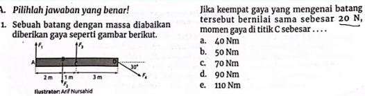 Pilihlah jawaban yang benar! Jika keempat gaya yang mengenai batang
tersebut bernilai sama sebesar 20 N,
1. Sebuah batang dengan massa diabaikan momen gaya di titik C sebesar . . . .
diberikan gaya seperti gambar berikut. a. 40 Nm
b. 50 Nm
c. 70 Nm
d. 90 Nm
Ilustrator: Arif Nursahide. 110 Nm