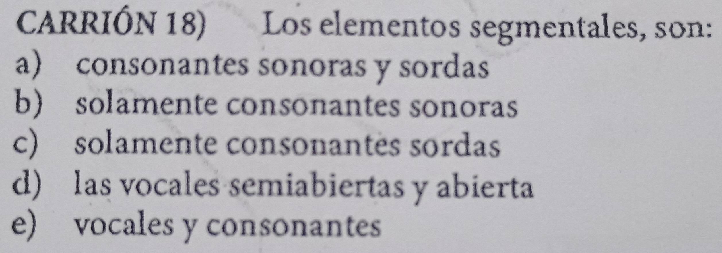 CARRIÓN 18) Los elementos segmentales, son:
a) consonantes sonoras y sordas
b) solamente consonantes sonoras
c) solamente consonantes sordas
d) las vocales semiabiertas y abierta
e) vocales y consonantes