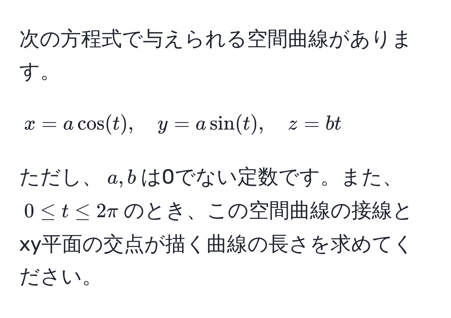 次の方程式で与えられる空間曲線があります。  
[
x = a cos(t), quad y = a sin(t), quad z = bt
]
ただし、$a, b$は0でない定数です。また、$0 ≤ t ≤ 2π$のとき、この空間曲線の接線とxy平面の交点が描く曲線の長さを求めてください。