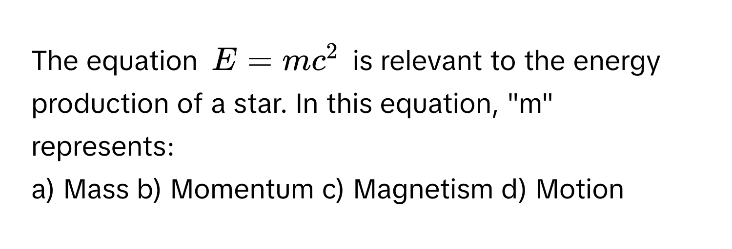 The equation  $E = mc^2$ is relevant to the energy production of a star. In this equation, "m" represents:

a) Mass b) Momentum c) Magnetism d) Motion