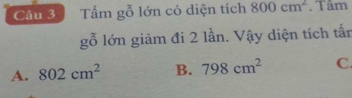 Tấm gỗ lớn có diện tích 800cm^2. Tâm
gỗ lớn giảm đi 2 lần. Vậy diện tích tấn
A. 802cm^2
B. 798cm^2
C.