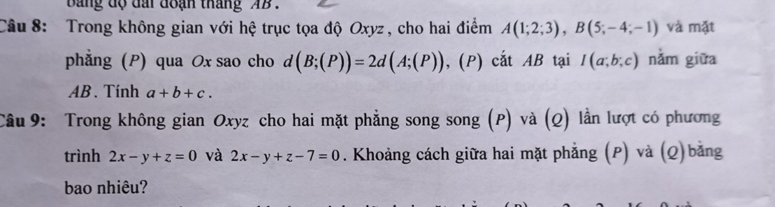 bang độ đài đoạn tháng AB. 
Câu 8: Trong không gian với hệ trục tọa độ Oxyz , cho hai điểm A(1;2;3), B(5;-4;-1) và mặt 
phẳng (P) qua Ox sao cho d (B;(P))=2d(A;(P)) ,(P ) cắt AB tại I(a;b;c) nằm giữa
AB. Tính a+b+c. 
Câu 9: Trong không gian Oxyz cho hai mặt phẳng song song (P) và (Q) lần lượt có phương 
trình 2x-y+z=0 và 2x-y+z-7=0. Khoảng cách giữa hai mặt phẳng (P) và (Q)bằng 
bao nhiêu?