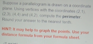 Suppose a parallelogram is drawn on a coordinate 
plane. Using vertices with the coordinates (2,1).
(2,3), (4,4) and (4.2) , compute the perimeter. 
Round your answer to the nearest tenth. 
HINT: It may help to graph the points. Use your 
distance formula from your formula sheet.