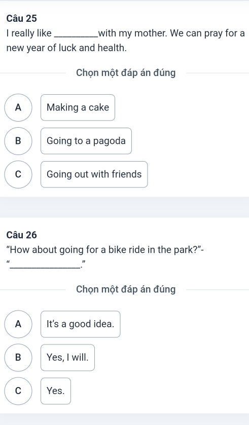 really like _with my mother. We can pray for a
new year of luck and health.
Chọn một đáp án đúng
A Making a cake
B Going to a pagoda
C Going out with friends
Câu 26
“How about going for a bike ride in the park?”-
“
_"
Chọn một đáp án đúng
A It's a good idea.
B Yes, I will.
C Yes.