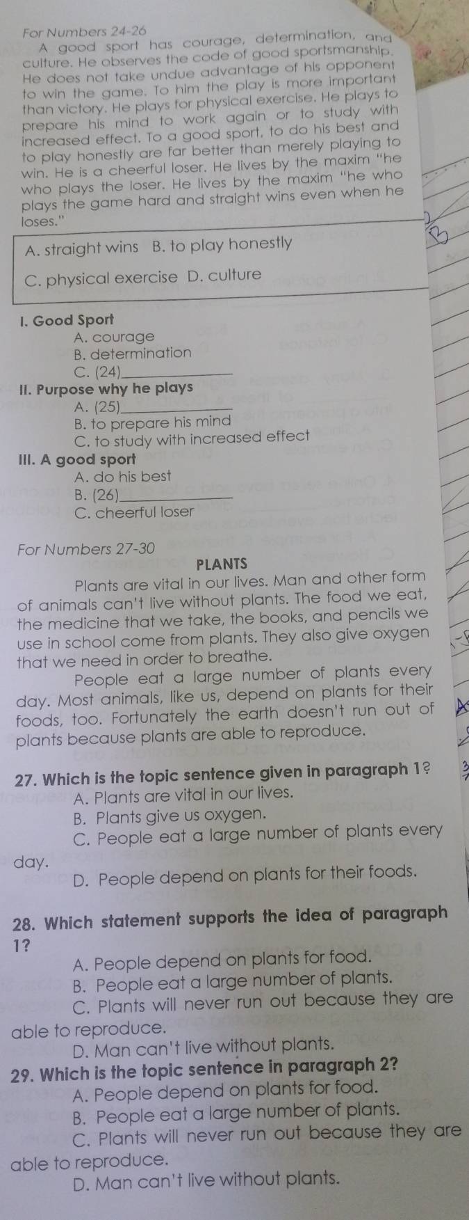 For Numbers 24-26
A good sport has courage, determination, and
culture. He observes the code of good sportsmanship.
He does not take undue advantage of his opponent
to win the game. To him the play is more important
than victory. He plays for physical exercise. He plays to
prepare his mind to work again or to study with 
increased effect. To a good sport, to do his best and
to play honestly are far better than merely playing to
win. He is a cheerful loser. He lives by the maxim "he
who plays the loser. He lives by the maxim "he who
plays the game hard and straight wins even when he
loses."
A. straight wins B. to play honestly
C. physical exercise D. culture
1. Good Sport
A. courage
B. determination
C. (24) _
II. Purpose why he plays
A. 2 5)_
B. to prepare his mind
C. to study with increased effect
III. A good sport
A. do his best
B. (26 _
C. cheerful loser
For Numbers 27-30
PLANTS
Plants are vital in our lives. Man and other form
of animals can't live without plants. The food we eat,
the medicine that we take, the books, and pencils we
use in school come from plants. They also give oxygen
that we need in order to breathe.
People eat a large number of plants every
day. Most animals, like us, depend on plants for their
foods, too. Fortunately the earth doesn't run out of
plants because plants are able to reproduce.
27. Which is the topic sentence given in paragraph 1?
A. Plants are vital in our lives.
B. Plants give us oxygen.
C. People eat a large number of plants every
day.
D. People depend on plants for their foods.
28. Which statement supports the idea of paragraph
1?
A. People depend on plants for food.
B. People eat a large number of plants.
C. Plants will never run out because they are
able to reproduce.
D. Man can't live without plants.
29. Which is the topic sentence in paragraph 2?
A. People depend on plants for food.
B. People eat a large number of plants.
C. Plants will never run out because they are
able to reproduce.
D. Man can't live without plants.