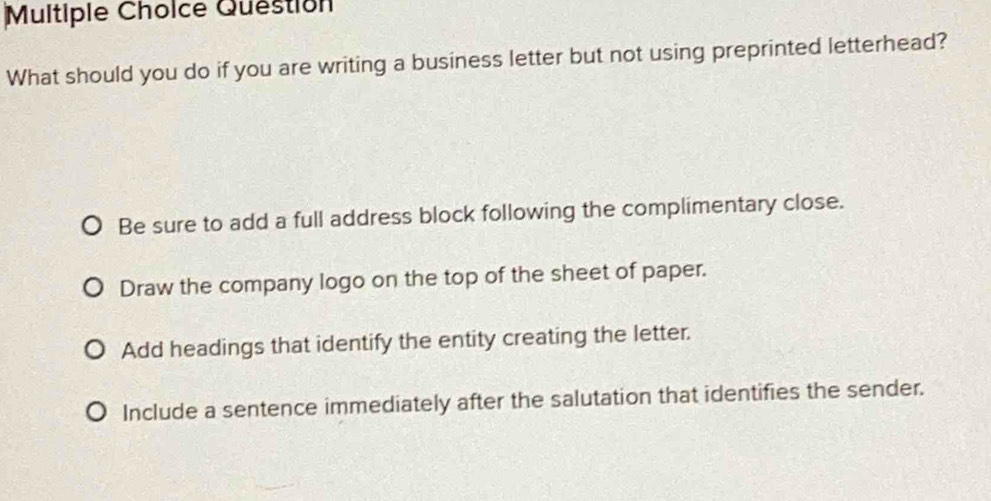 Question
What should you do if you are writing a business letter but not using preprinted letterhead?
Be sure to add a full address block following the complimentary close.
Draw the company logo on the top of the sheet of paper.
Add headings that identify the entity creating the letter.
Include a sentence immediately after the salutation that identifies the sender.