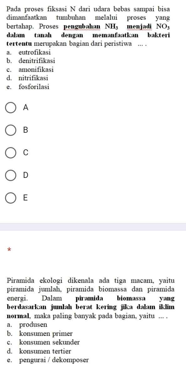 Pada proses fiksasi N dari udara bebas sampai bisa
dimanfaatkan tumbuhan melalui proses yang
bertahap. Proses pengubahan NH_3 menjadi NO_3
dalam tanah dengan memanfaatkan bakteri
tertentu merupakan bagian dari peristiwa ... .
a. eutrofikasi
b. denitrifikasi
c. amonifikasi
d. nitrifikasi
e. fosforilasi
A
B
C
D
E
*
Piramida ekologi dikenala ada tiga macam, yaitu
piramida jumlah, piramida biomassa dan piramida
energi. Dalam piramida biomassa yang
berdasarkan jumlah berat kering jika dalam iklim 
normal, maka paling banyak pada bagian, yaitu ... .
a. produsen
b. konsumen primer
c. konsumen sekunder
d. konsumen tertier
e. pengurai / dekomposer