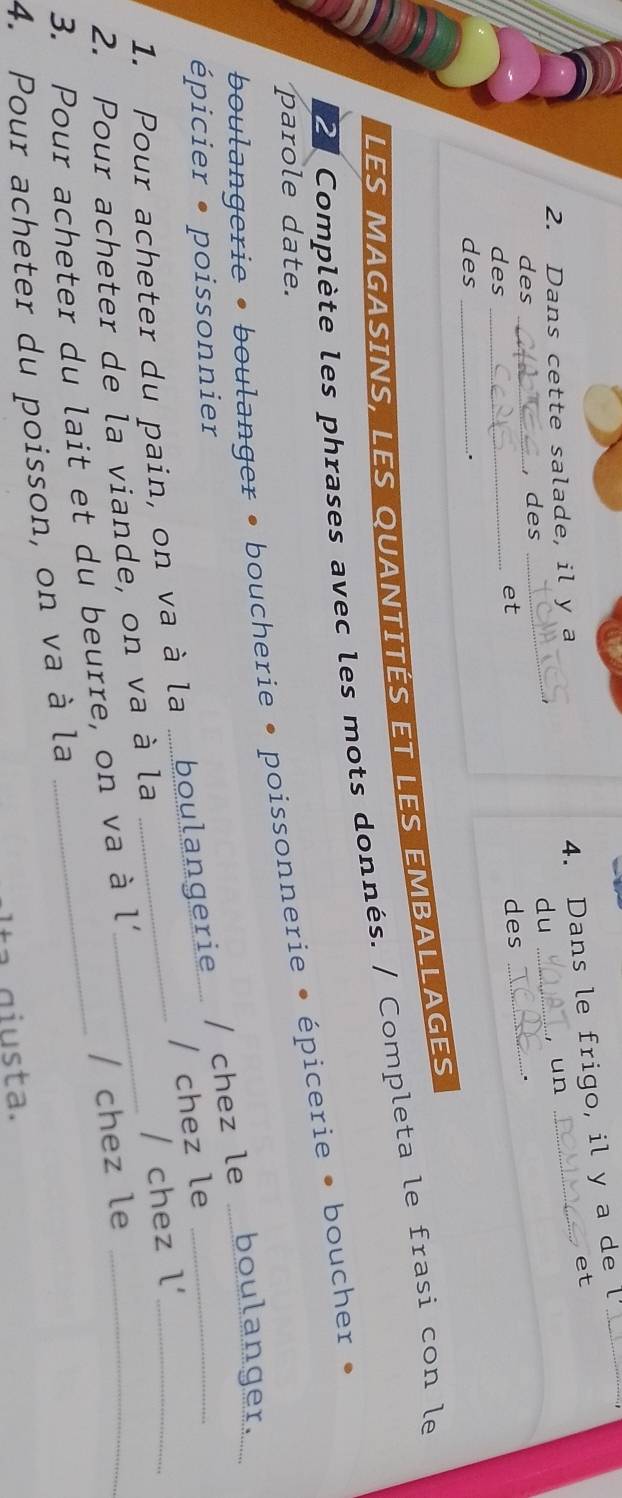 Dans cette salade, il y a 
4. Dans le frigo, il y a de 
et 
un 
des _, des _du_ 
et 
des _des 
_ 
des _. 
Les magasins, Les quantités et les emballages 
21 Complète les phrases avec les mots donnés. / Completa le frasi con le 
parole date. 
boulangerie • boulanger • boucherie • poissonnerie • épicerie • boucher 
épicier • poissonnier 
1. Pour acheter du pain, on va à la ..boulangerie. / chez le ..boulanger. 
/ chez le 
2. Pour acheter de la viande, on va à la 
/ chez le 
3. Pour acheter du lait et du beurre, on va à l'_ / chez l' 
4. Pour acheter du poisson, on va à la 
Itª giusta.