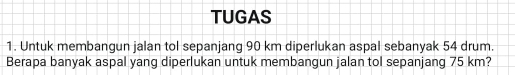 TUGAS 
1. Untuk membangun jalan tol sepanjang 90 km diperlukan aspal sebanyak 54 drum. 
Berapa banyak aspal yang diperlukan untuk membangun jalan tol sepanjang 75 km?