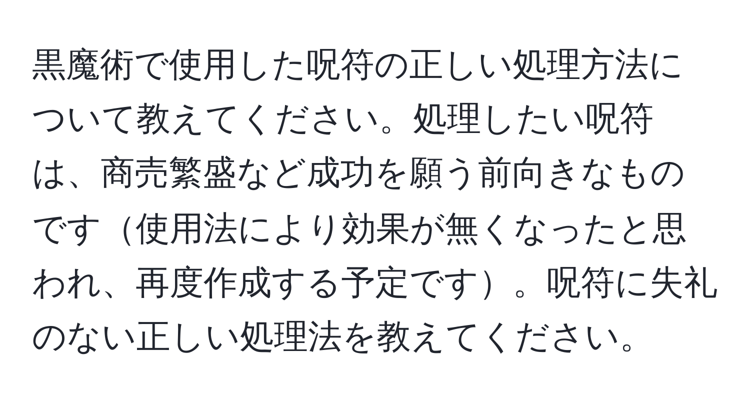 黒魔術で使用した呪符の正しい処理方法について教えてください。処理したい呪符は、商売繁盛など成功を願う前向きなものです使用法により効果が無くなったと思われ、再度作成する予定です。呪符に失礼のない正しい処理法を教えてください。