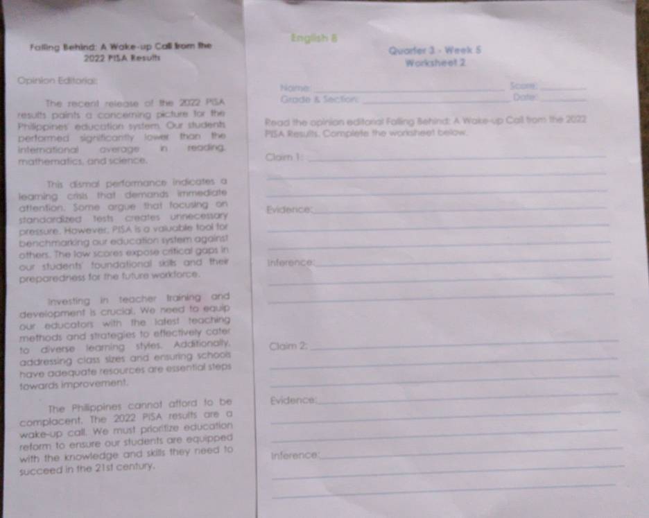 English 8 
Falling Behind: A Wake-up Call from the 
2022 PISA Result Quarfer 3 - Week 5 
Worksheet 2 
Opinion Editorial Score_ 
Nome:_ 
The recent release of the 2022 PISA Grade & Section _Dote_ 
results paints a concerning picture for the 
Philippines' education system. Our students Read the opinian editorial Falling Behind: A Wake-up Call from the 2022 
performed signilficantly lower than the PISA Results. Complete the worksheet below. 
international averagein reading. 
mathematics, and science. Clarn1:_ 
This dismal performance indicates a 
_ 
learning: crisis that demands immediate 
_ 
aftention. Some argue that focusing on_ 
standardized tests creates unnecessary Evidence: 
pressure. However. PISA is a valuable tool for 
_ 
benchmarking our education system against_ 
_ 
others. The low scores expose critical gaps in 
our students' foundational skills and their inference: 
preparedness for the future workforce._ 
Investing in teacher training and 
_ 
development is crucial. We need to equip 
our educators with the latest teaching 
_ 
methods and strategies to effectively cater 
to diverse learning styles. Additionally. Claim 2: 
addressing class sizes and ensuring schoos _ 
have adequate resources are essential steps_ 
towards improvement. 
The Philippines cannot afford to be Evidence: 
_ 
complacent. The 2022 PISA results are a 
_ 
wake-up call. We must prioritize education_ 
_ 
reform to ensure our students are equipped 
with the knowledge and skills they need to 
succeed in the 21st century. Inference: 
_