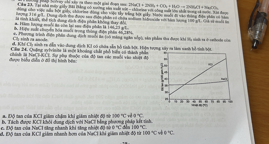 nờng pháp Solvay chỉ xảy ra theo một giai đoạn sau: 2NaCl+2NH_3+CO_2+H_2Oto 2NH_4Cl+Na_2CO_3.
Câu 23. Tại nhà máy giấy Bãi Bằng có xưởng sản xuất xút - chlorine với công suất lớn nhất trong cả nước. Xút được
dùng cho việc nấu bột giấy, chlorine dùng cho việc tầy trắng bột giấy. Nước muối đi vào thùng điện phân có hàm
lượng 316 g/L. Dung dịch thu được sau điện phân có chứa sodium hidroxide với hàm lượng 100 g/L. Giả sử muối ăn
là tinh khiết, thể tích dung dịch điện phân không thay đổi.
a. Hàm lượng muối ăn còn lại sau điện phân là 146,25 g/L.
b. Hiệu suất chuyển hóa muối trong thùng điện phân 46,28%.
c. Phương trình điện phân dung dịch muối ăn (có màng ngăn xốp), sản phẩm thu được khí H_2 sinh ra ở cathode còn
Cl₂ sinh ra anode.
d. Khí Cl_2 sinh ra dẫn vào dung dịch KI có chứa sẵn hồ tinh bột. Hiện tượng xảy ra làm xanh hồ tinh bột.
Câu 24. Quặng sylvinite là một khoáng chất phổ biến có thành phần 
chính là NaCl-KCl. Sự phụ thuộc của độ tan các muối vào nhiệt độ 
được biểu diễn ở đồ thị hình bên:
a. Độ tan của KCl giảm chậm khi giảm nhiệt độ từ 100°C về 0°C.
b. Tách được KCl khỏi dung dịch với NaCl bằng phương pháp kết tinh.
c. Độ tan của NaCl tăng nhanh khi tăng nhiệt độ từ 0°C đến 100°C.
d. Độ tan của KCl giảm nhanh hơn của NaCl khi giảm nhiệt độ từ 100°C về 0°C.