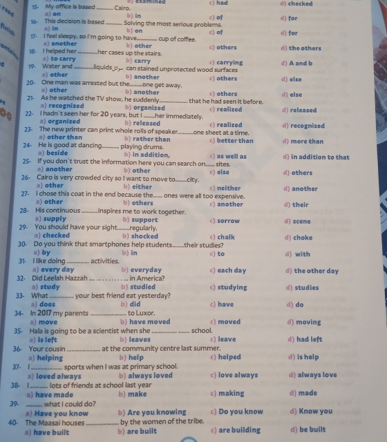 15- My office is based ofexamined c) had d) checked
read a) on _Calro. b) in c) of d) for
16 This decision is based _Solving the most serious problems.
a) in
finis b) on c) of d) for
1. I feel sleepy, so I'm going to have._ cup of coffee.
a) another
ontal 18 I helped her_ her cases up the stairs. b) other c) others d) the others
a) to carry b) carry
d 19. Water and_ liquids a can stained unprotected wood surfaces c) carrying d) A and b
a) other b) another c) others d) else
20. One man was arrested but the_ one get away.
a) other b)another
21- As he watched the TV show, he suddenly that he had seen it before. c) others d) else
a) recognized b) organized
22- I hadn't seen her for 20 years, but I_ .her immediately. c) realized d) released
a) organized b) released c) realized
23. The new printer can print whole rolls of speaker._ one sheet at a time. d) recognized
oth er than b) rather than c) better than
24 He is good at dancing _playing drums. d) more than
a) beside b) in addition,
25. If you don’t trust the information here you can search on..... sites. c) as well as d) in addition to that
a) another b) other
26- Cairo is very crowded city so I want to move to_ city. c) else d) others
a) other b) either
27- I chose this coat in the end because the._ ones were all too expensive. c) neither d) another
a) other b) others
28- His continuous _Linspires me to work together. c) another d) their
a) supply b) support
29. You should have your sight :...........regularly. c) sorrow d) scene
a) checked b) shocked
30- Do you think that smartphones help students._ their studies? c) chalk d) choke
a) by b) in
31 I like doing_ activities. c) to d) with
a) every day b) everyday c) each day d) the other day
32- Did Leelah Hazzah _in America?
a) study b) studied c) studying d) studies
33- What_ your best friend eat yesterday?
a) does b) did c) have
34- In 2017 my parents _. to Luxor. d) do
a) move b) have moved c) moved d) moving
35- Hala is going to be a scientist when she _school.
a) is left b) leaves c) leave d) had left
36- Your cousin at the community centre last summer.
a) helping b) help c) helped d) is help
37- l _sports when I was at primary school.
a) loved always b) always loved c) love always d) always love
38- 1_ lots of friends at school last year
a) have made b) make c) making d) made
39. _what I could do?
a) Have you know b) Are you knowing c) Do you know d) Know you
40- The Maasai houses _ by the women of the tribe.
a) have built b) are built c) are building d) be built