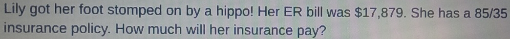 Lily got her foot stomped on by a hippo! Her ER bill was $17,879. She has a 85/35
insurance policy. How much will her insurance pay?