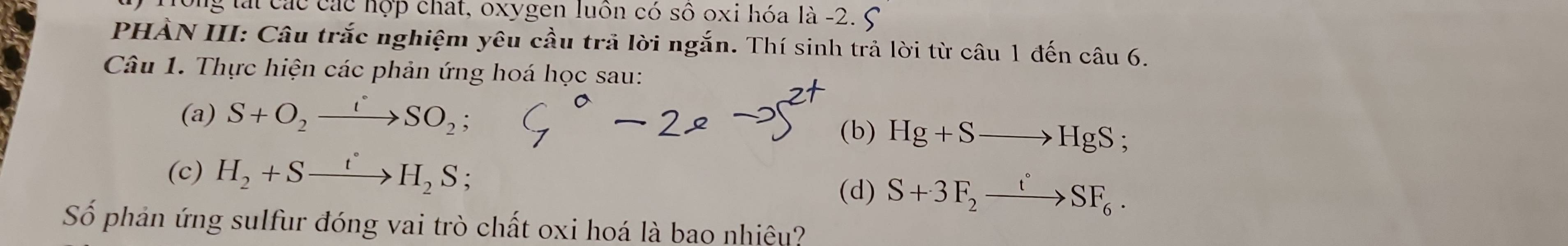 Tong tái các các hợp chat, oxygen luồn có số oxi hóa là -2. 5
PHẢN III: Câu trắc nghiệm yêu cầu trả lời ngắn. Thí sinh trả lời từ câu 1 đến câu 6. 
Câu 1. Thực hiện các phản ứng hoá học sau: 
(a) S+O_2xrightarrow iSO_2; 
(b) Hg+Sto HgS; 
(c) H_2+Sxrightarrow t°H_2S
(d) S+3F_2xrightarrow t°SF_6. 
Số phản ứng sulfur đóng vai trò chất oxi hoá là bao nhiệu?