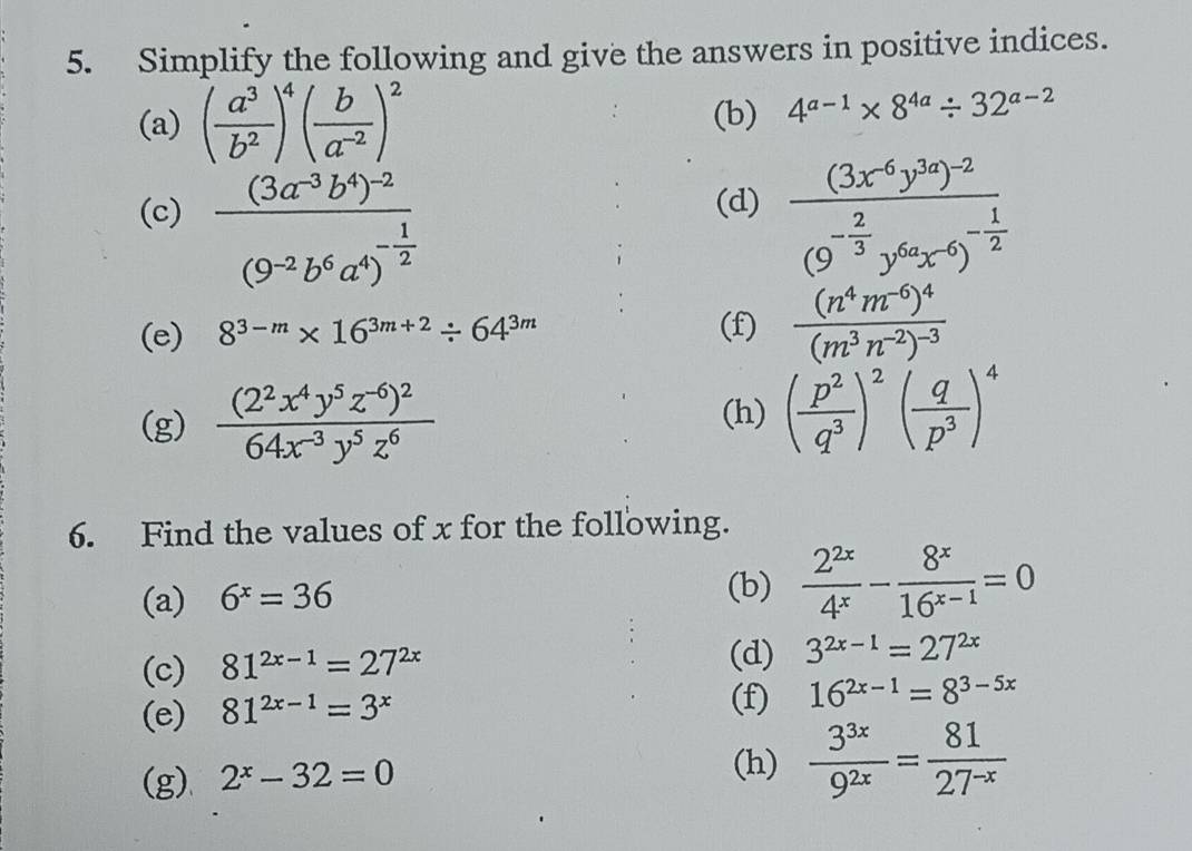 Simplify the following and give the answers in positive indices.
(a) ( a^3/b^2 )^4( b/a^(-2) )^2 (b) 4^(a-1)* 8^(4a)/ 32^(a-2)
(c) frac (3a^(-3)b^4)^-2(9^(-2)b^6a^4)^- 1/2  frac (3x^(-6)y^(3a))^-2(9^(-frac 2)3y^(6a)x^(-6))^- 1/2 
(d)
(e) 8^(3-m)* 16^(3m+2)/ 64^(3m) (f) frac (n^4m^(-6))^4(m^3n^(-2))^-3
(g) frac (2^2x^4y^5z^(-6))^264x^(-3)y^5z^6 (h) ( p^2/q^3 )^2( q/p^3 )^4
6. Find the values of x for the following.
(a) 6^x=36
(b)  2^(2x)/4^x - 8^x/16^(x-1) =0
(c) 81^(2x-1)=27^(2x)
(d) 3^(2x-1)=27^(2x)
(e) 81^(2x-1)=3^x
(f) 16^(2x-1)=8^(3-5x)
(g) 2^x-32=0
(h)  3^(3x)/9^(2x) = 81/27^(-x) 