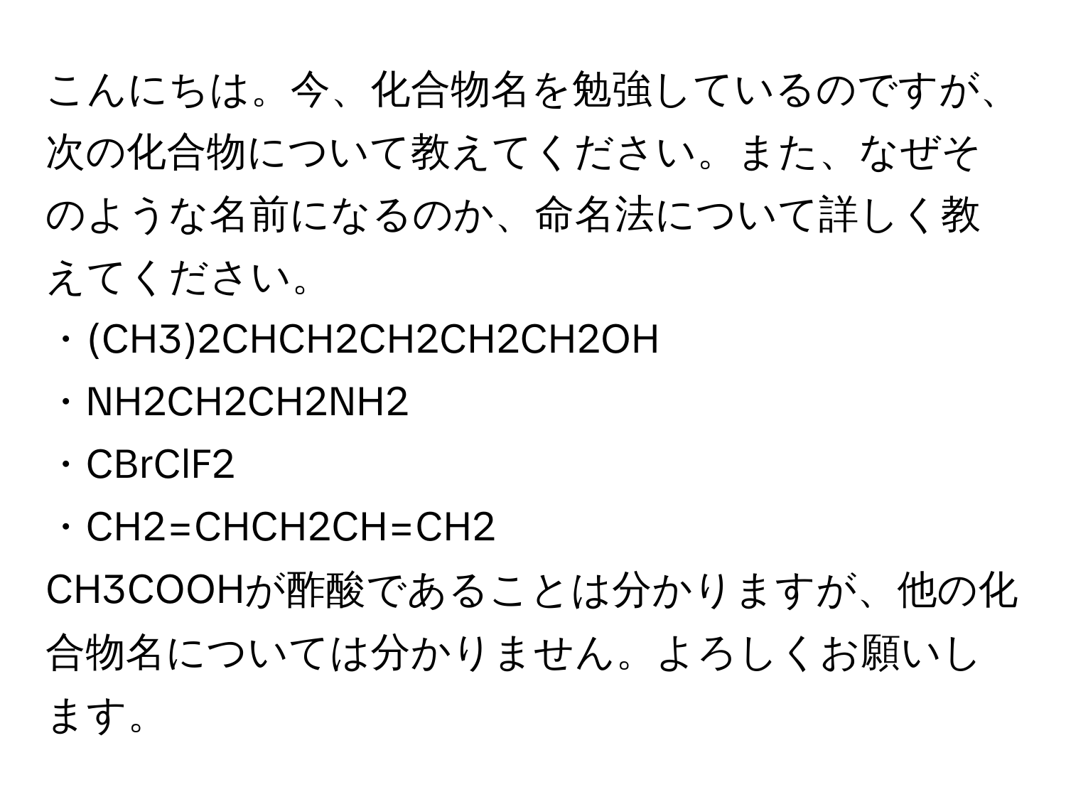 こんにちは。今、化合物名を勉強しているのですが、次の化合物について教えてください。また、なぜそのような名前になるのか、命名法について詳しく教えてください。  
・(CH3)2CHCH2CH2CH2CH2OH  
・NH2CH2CH2NH2  
・CBrClF2  
・CH2=CHCH2CH=CH2  

CH3COOHが酢酸であることは分かりますが、他の化合物名については分かりません。よろしくお願いします。