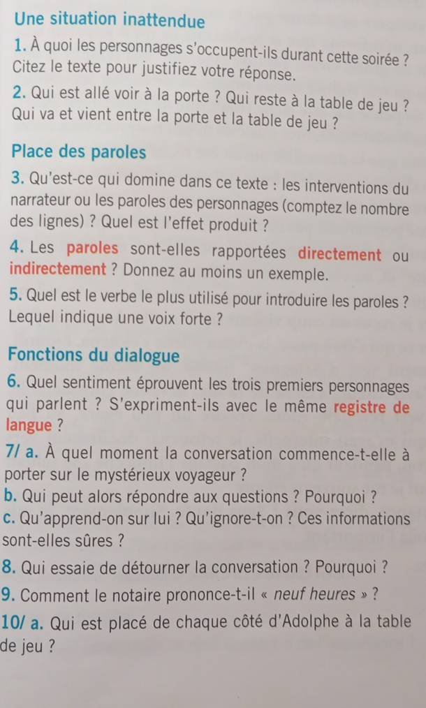 Une situation inattendue 
1. À quoi les personnages s'occupent-ils durant cette soirée ? 
Citez le texte pour justifiez votre réponse. 
2. Qui est allé voir à la porte ? Qui reste à la table de jeu ? 
Qui va et vient entre la porte et la table de jeu ? 
Place des paroles 
3. Qu’est-ce qui domine dans ce texte : les interventions du 
narrateur ou les paroles des personnages (comptez le nombre 
des lignes) ? Quel est l'effet produit ? 
4. Les paroles sont-elles rapportées directement ou 
indirectement ? Donnez au moins un exemple. 
5. Quel est le verbe le plus utilisé pour introduire les paroles ? 
Lequel indique une voix forte ? 
Fonctions du dialogue 
6. Quel sentiment éprouvent les trois premiers personnages 
qui parlent ? S'expriment-ils avec le même registre de 
langue ? 
7/ a. À quel moment la conversation commence-t-elle à 
porter sur le mystérieux voyageur ? 
b. Qui peut alors répondre aux questions ? Pourquoi ? 
c. Qu’apprend-on sur lui ? Qu’ignore-t-on ? Ces informations 
sont-elles sûres ? 
8. Qui essaie de détourner la conversation ? Pourquoi ? 
9. Comment le notaire prononce-t-il « neuf heures » ? 
10/ a. Qui est placé de chaque côté d'Adolphe à la table 
de jeu ?