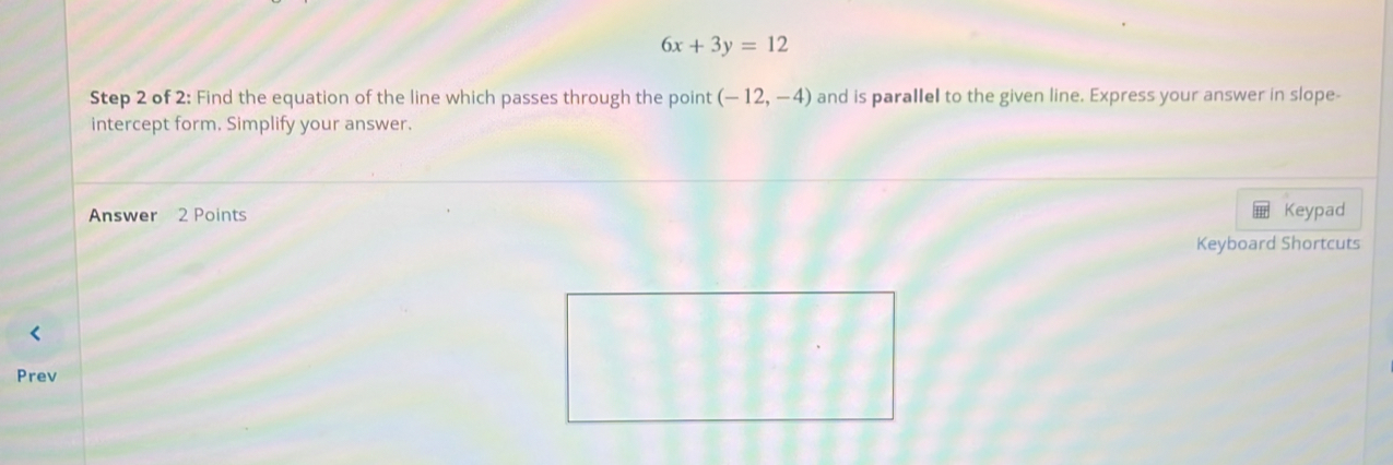 6x+3y=12
Step 2 of 2: Find the equation of the line which passes through the point (-12,-4) and is parallel to the given line. Express your answer in slope- 
intercept form. Simplify your answer. 
Answer 2 Points Keypad 
Keyboard Shortcuts 
Prev