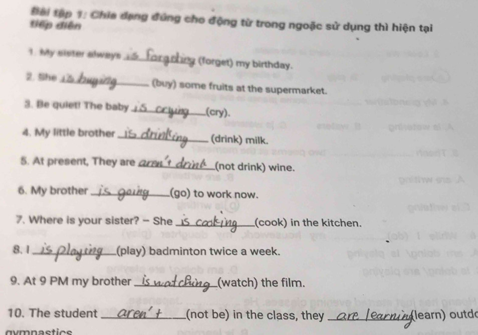 Đ ài tập 1: Chia dạng đứng cho động từ trong ngoặc sử dụng thì hiện tại 
điếp diện 
1. My sister always _(forget) my birthday. 
2. She_ (buy) some fruits at the supermarket. 
3. Be quiet! The baby_ (cry). 
4. My little brother _(drink) milk. 
5. At present, They are _(not drink) wine. 
6. My brother _(go) to work now. 
7. Where is your sister? - She _(cook) in the kitchen. 
8. 1_ (play) badminton twice a week. 
9. At 9 PM my brother _(watch) the film. 
10. The student _(not be) in the class, they _learn) outd( 
gymnastics