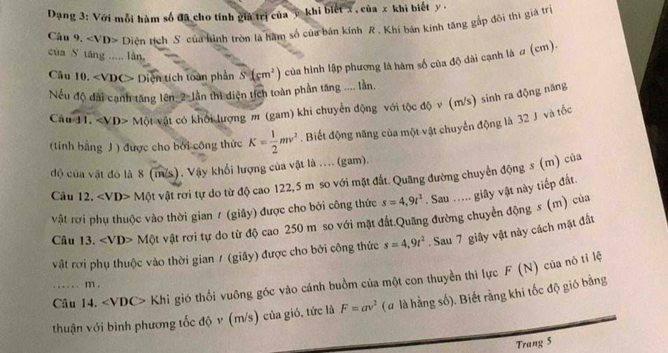 Dạng 3: Với mỗi hàm số đã cho tính giả trị của y khi biết x , của x khi biết y .
Câu 9. Diện tích S của hình tròn là hàm số của bán kính R . Khi bán kính tăng gắp đôi thì giả trị
của S tăng ..... lần,
Câu 10. Diện tích toàn phần S(cm^2) của hình lập phương là hàm số của độ dài cạnh là a (cm).
Nếu độ dài cạnh tăng lên_2-lần thì diện tích toàn phần tăng .... lần.
Câu 11. < <tex>vD> * Một vật có khối lượng m (gam) khi chuyển động với tộc độ v (m/s) sinh ra động năng
(tính bằng J ) được cho bởi công thức K= 1/2 mv^2. Biết động năng của một vật chuyển động là 32 J và tốc
đồ của vật đó là 8 (m/s). Vậy khối lượng của vật là .... (gam).
Câu 12. ∠ VD> Một vật rơi tự do từ độ cao 122,5 m so với mặt đất. Quãng đường chuyển động s (m) của
vật rơi phụ thuộc vào thời gian / (giây) được cho bởi công thức s=4,9t^2. Sau ..... giây vật này tiếp đất.
Câu 13. Mo t vật rơi tự do từ độ cao 250 m so với mặt đất.Quãng đường chuyền động s (m) của
vật rời phụ thuộc vào thời gian / (giây) được cho bởi công thức s=4,9t^2. Sau 7 giây vật này cách mặt đất
Câu 14. ∠ VDC> Khi gió thổi vuông góc vào cánh buồm của một con thuyền thì lực F (N) của nó tỉ lệ
.. . . . . m .
thuận với bình phương tốc độ v (m/s) của gió, tức là F=av^2 (# là hằng số). Biết rằng khi tốc độ gió bằng
Trang 5