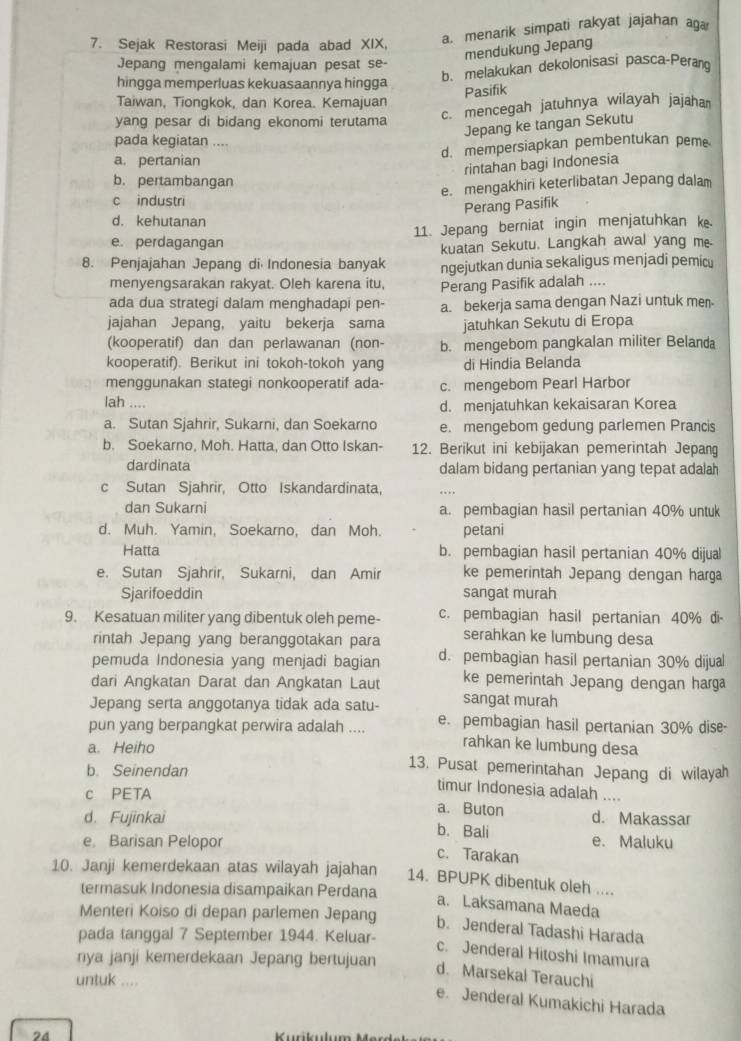 Sejak Restorasi Meiji pada abad XIX,
a. menarik simpati rakyat jajahan aga
mendukung Jepang
Jepang mengalami kemajuan pesat se-
hingga memperluas kekuasaannya hingga
b. melakukan dekolonisasi pasca-Perang
Pasifik
Taiwan, Tiongkok, dan Korea. Kemajuan
yang pesar di bidang ekonomi terutama
c. mencegah jatuhnya wilayah jajaha
Jepang ke tangan Sekutu
pada kegiatan ....
d. mempersiapkan pembentukan pem
a. pertanian
rintahan bagi Indonesia
b. pertambangan
c industri e. mengakhiri keterlibatan Jepang dalam
Perang Pasifik
d. kehutanan
e. perdagangan 11. Jepang berniat ingin menjatuhkan ke.
kuatan Sekutu. Langkah awal yang me-
8. Penjajahan Jepang di Indonesia banyak ngejutkan dunia sekaligus menjadi pemicu
menyengsarakan rakyat. Oleh karena itu, Perang Pasifik adalah ....
ada dua strategi dalam menghadapi pen- a. bekerja sama dengan Nazi untuk men-
jajahan Jepang, yaitu bekerja sama jatuhkan Sekutu di Eropa
(kooperatif) dan dan perlawanan (non- b. mengebom pangkalan militer Belanda
kooperatif). Berikut ini tokoh-tokoh yang di Hindia Belanda
menggunakan stategi nonkooperatif ada- c. mengebom Pearl Harbor
lah .... d. menjatuhkan kekaisaran Korea
a. Sutan Sjahrir, Sukarni, dan Soekarno e. mengebom gedung parlemen Prancis
b. Soekarno, Moh. Hatta, dan Otto Iskan- 12. Berikut ini kebijakan pemerintah Jepang
dardinata dalam bidang pertanian yang tepat adalah
c Sutan Sjahrir, Otto Iskandardinata, . . 
dan Sukarni a. pembagian hasil pertanian 40% untuk
d. Muh. Yamin, Soekarno, dan Moh. petani
Hatta b. pembagian hasil pertanian 40% dijual
e. Sutan Sjahrir, Sukarni, dan Amir ke pemerintah Jepang dengan harga
Sjarifoeddin sangat murah
9. Kesatuan militer yang dibentuk oleh peme- c. pembagian hasil pertanian 40% di-
rintah Jepang yang beranggotakan para serahkan ke lumbung desa
pemuda Indonesia yang menjadi bagian d. pembagian hasil pertanian 30% dijual
dari Angkatan Darat dan Angkatan Laut ke pemerintah Jepang dengan harga
Jepang serta anggotanya tidak ada satu- sangat murah
pun yang berpangkat perwira adalah .... e. pembagian hasil pertanian 30% dise-
rahkan ke lumbung desa
a. Heiho 13. Pusat pemerintahan Jepang di wilayah
b. Seinendan
c PETA
timur Indonesia adalah ....
a. Buton d. Makassar
d. Fujinkai b. Bali e. Maluku
e Barisan Pelopor c. Tarakan
10. Janji kemerdekaan atas wilayah jajahan 14. BPUPK dibentuk oleh ....
termasuk Indonesia disampaikan Perdana
a. Laksamana Maeda
Menteri Koiso di depan parlemen Jepang
b. Jenderal Tadashi Harada
pada tanggal 7 September 1944. Keluar-
c. Jenderal Hitoshi Imamura
nya janji kemerdekaan Jepang bertujuan
d. Marsekal Terauchi
untuk ....
e. Jenderal Kumakichi Harada
24