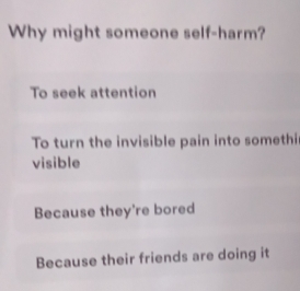 Why might someone self-harm?
To seek attention
To turn the invisible pain into somethi
visible
Because they're bored
Because their friends are doing it