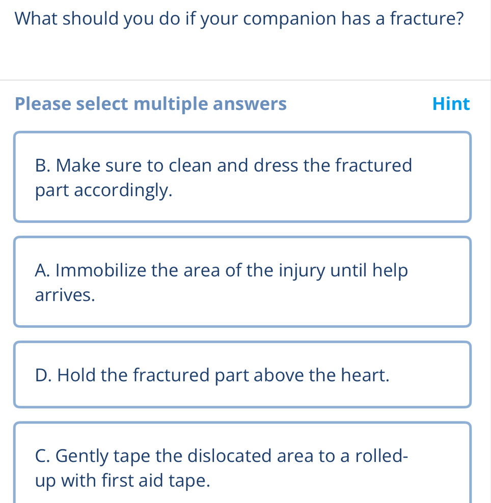 What should you do if your companion has a fracture?
Please select multiple answers Hint
B. Make sure to clean and dress the fractured
part accordingly.
A. Immobilize the area of the injury until help
arrives.
D. Hold the fractured part above the heart.
C. Gently tape the dislocated area to a rolled-
up with first aid tape.