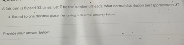 A fair coin is flipped 52 times. Let X be the number of heads. What normal distribution best approximates X? 
Round to one decimal place if entering a decimal answer below. 
Provide your answer below: