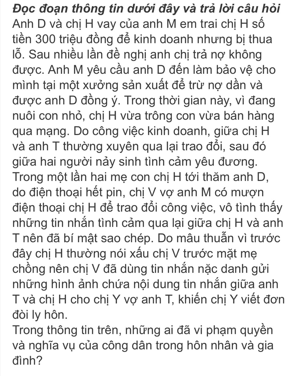 Đọc đoạn thông tin dưới đây và trả lời câu hỏi 
Anh D và chị H vay của anh M em trai chị H số 
tiền 300 triệu đồng để kinh doanh nhưng bị thua 
lỗ. Sau nhiều lần đề nghị anh chị trả nợ không 
được. Anh M yêu cầu anh D đến làm bảo vệ cho 
mình tại một xưởng sản xuất đễ trừ nợ dần và 
được anh D đồng ý. Trong thời gian này, vì đang 
nuôi con nhỏ, chị H vừa trông con vừa bán hàng 
qua mạng. Do công việc kinh doanh, giữa chị H 
và anh T thường xuyên qua lại trao đổi, sau đó 
giữa hai người nảy sinh tình cảm yêu đương. 
Trong một lần hai mẹ con chị H tới thăm anh D, 
do điện thoại hết pin, chị V vợ anh M có mượn 
điện thoại chị H để trao đổi công việc, vô tình thấy 
những tin nhắn tình cảm qua lại giữa chị H và anh 
T nên đã bí mật sao chép. Do mâu thuẫn vì trước 
đây chị H thường nói xấu chị V trước mặt mẹ 
chồng nên chị V đã dùng tin nhắn nặc danh gửi 
những hình ảnh chứa nội dung tin nhắn giữa anh 
T và chị H cho chị Y vợ anh T, khiến chị Y viết đơn 
đòi ly hôn. 
Trong thông tin trên, những ai đã vi phạm quyền 
và nghĩa vụ của công dân trong hôn nhân và gia 
đình?