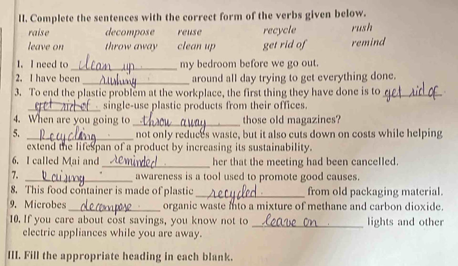 Complete the sentences with the correct form of the verbs given below.
raise decompose reuse recycle rush
leave on throw away clean up get rid of remind
1. I need to _my bedroom before we go out.
2. I have been _around all day trying to get everything done.
3. To end the plastic problem at the workplace, the first thing they have done is to_
_single-use plastic products from their offices.
4. When are you going to _those old magazines?
5. _not only reduces waste, but it also cuts down on costs while helping
extend the lifespan of a product by increasing its sustainability.
6. I called Mai and_ her that the meeting had been cancelled.
7._
awareness is a tool used to promote good causes.
8. This food container is made of plastic _from old packaging material.
9. Microbes _organic waste into a mixture of methane and carbon dioxide.
10. If you care about cost savings, you know not to _lights and other
electric appliances while you are away.
III. Fill the appropriate heading in each blank.