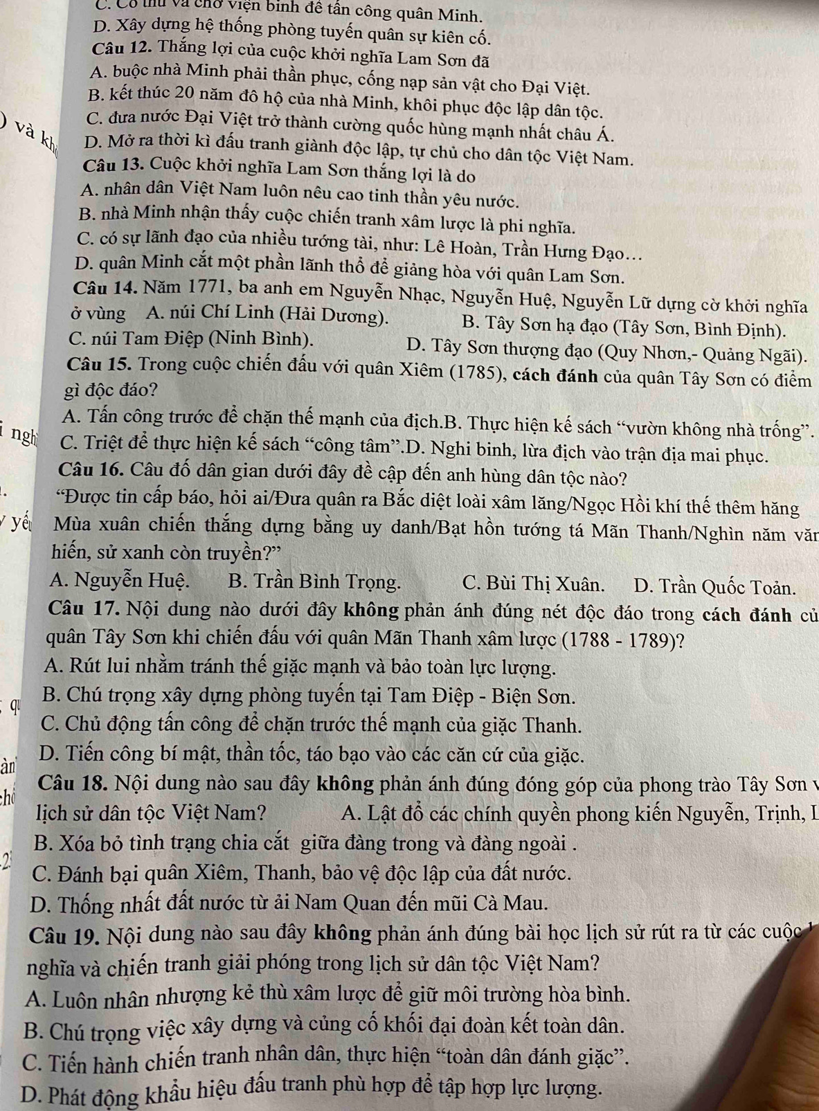 C. Có thủ và chở viện binh đê tân công quân Minh.
D. Xây dựng hệ thống phòng tuyến quân sự kiên cố.
Câu 12. Thắng lợi của cuộc khởi nghĩa Lam Sơn đã
A. buộc nhà Minh phải thần phục, cống nạp sản vật cho Đại Việt.
B. kết thúc 20 năm đô hộ của nhà Minh, khôi phục độc lập dân tộc.
C. đưa nước Đại Việt trở thành cường quốc hùng mạnh nhất châu Á.
k D. Mở ra thời kì đấu tranh giành độc lập, tự chủ cho dân tộc Việt Nam.
Câu 13. Cuộc khởi nghĩa Lam Sơn thắng lợi là do
A. nhân dân Việt Nam luôn nêu cao tinh thần yêu nước.
B. nhà Minh nhận thấy cuộc chiến tranh xâm lược là phi nghĩa.
C. có sự lãnh đạo của nhiều tướng tài, như: Lê Hoàn, Trần Hưng Đạo...
D. quân Minh cắt một phần lãnh thổ để giảng hòa với quân Lam Sơn.
Câu 14. Năm 1771, ba anh em Nguyễn Nhạc, Nguyễn Huệ, Nguyễn Lữ dựng cờ khởi nghĩa
ở vùng A. núi Chí Linh (Hải Dương). B. Tây Sơn hạ đạo (Tây Sơn, Bình Định).
C. núi Tam Điệp (Ninh Bình). D. Tây Sơn thượng đạo (Quy Nhơn,- Quảng Ngãi).
Câu 15. Trong cuộc chiến đấu với quân Xiêm (1785), cách đánh của quân Tây Sơn có điểm
gì độc đáo?
A. Tấn công trước để chặn thế mạnh của địch.B. Thực hiện kế sách “vườn không nhà trống”.
ngh C. Triệt để thực hiện kế sách “công tâm”.D. Nghi binh, lừa địch vào trận địa mai phục.
Câu 16. Câu đố dân gian dưới đây đề cập đến anh hùng dân tộc nào?
*Được tin cấp báo, hỏi ai/Đưa quân ra Bắc diệt loài xâm lăng/Ngọc Hồi khí thế thêm hăng
y yế Mùa xuân chiến thắng dựng bằng uy danh/Bạt hồn tướng tá Mãn Thanh/Nghìn năm văn
hiến, sử xanh còn truyền?”
A. Nguyễn Huệ. B. Trần Bình Trọng. C. Bùi Thị Xuân. D. Trần Quốc Toản.
Câu 17. Nội dung nào dưới đây không phản ánh đúng nét độc đáo trong cách đánh củ
quân Tây Sơn khi chiến đấu với quân Mãn Thanh xâm lược (1788 - 1789)?
A. Rút lui nhằm tránh thế giặc mạnh và bảo toàn lực lượng.
q  B. Chú trọng xây dựng phòng tuyến tại Tam Điệp - Biện Sơn.
C. Chủ động tấn công để chặn trước thế mạnh của giặc Thanh.
àn
D. Tiến công bí mật, thần tốc, táo bạo vào các căn cứ của giặc.
Câu 18. Nội dung nào sau đây không phản ánh đúng đóng góp của phong trào Tây Sơn v
chú
lịch sử dân tộc Việt Nam? A. Lật đổ các chính quyền phong kiến Nguyễn, Trịnh, I
B. Xóa bỏ tình trạng chia cắt giữa đàng trong và đàng ngoài .
2 C. Đánh bại quân Xiêm, Thanh, bảo vệ độc lập của đất nước.
D. Thống nhất đất nước từ ải Nam Quan đến mũi Cà Mau.
Câu 19. Nội dung nào sau đây không phản ánh đúng bài học lịch sử rút ra từ các cuộc
nghĩa và chiến tranh giải phóng trong lịch sử dân tộc Việt Nam?
A. Luôn nhân nhượng kẻ thù xâm lược để giữ môi trường hòa bình.
B. Chú trọng việc xây dựng và củng cố khối đại đoàn kết toàn dân.
C. Tiến hành chiến tranh nhân dân, thực hiện “toàn dân đánh giặc”.
D. Phát đông khẩu hiệu đầu tranh phù hợp để tập hợp lực lượng.