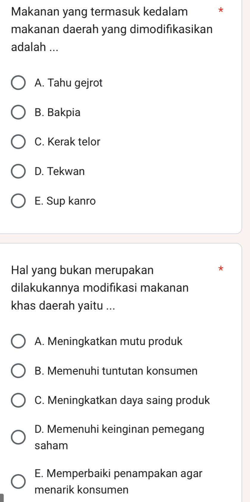 Makanan yang termasuk kedalam *
makanan daerah yang dimodifikasikan
adalah ...
A. Tahu gejrot
B. Bakpia
C. Kerak telor
D. Tekwan
E. Sup kanro
Hal yang bukan merupakan
*
dilakukannya modifıkasi makanan
khas daerah yaitu ...
A. Meningkatkan mutu produk
B. Memenuhi tuntutan konsumen
C. Meningkatkan daya saing produk
D. Memenuhi keinginan pemegang
saham
E. Memperbaiki penampakan agar
menarik konsumen