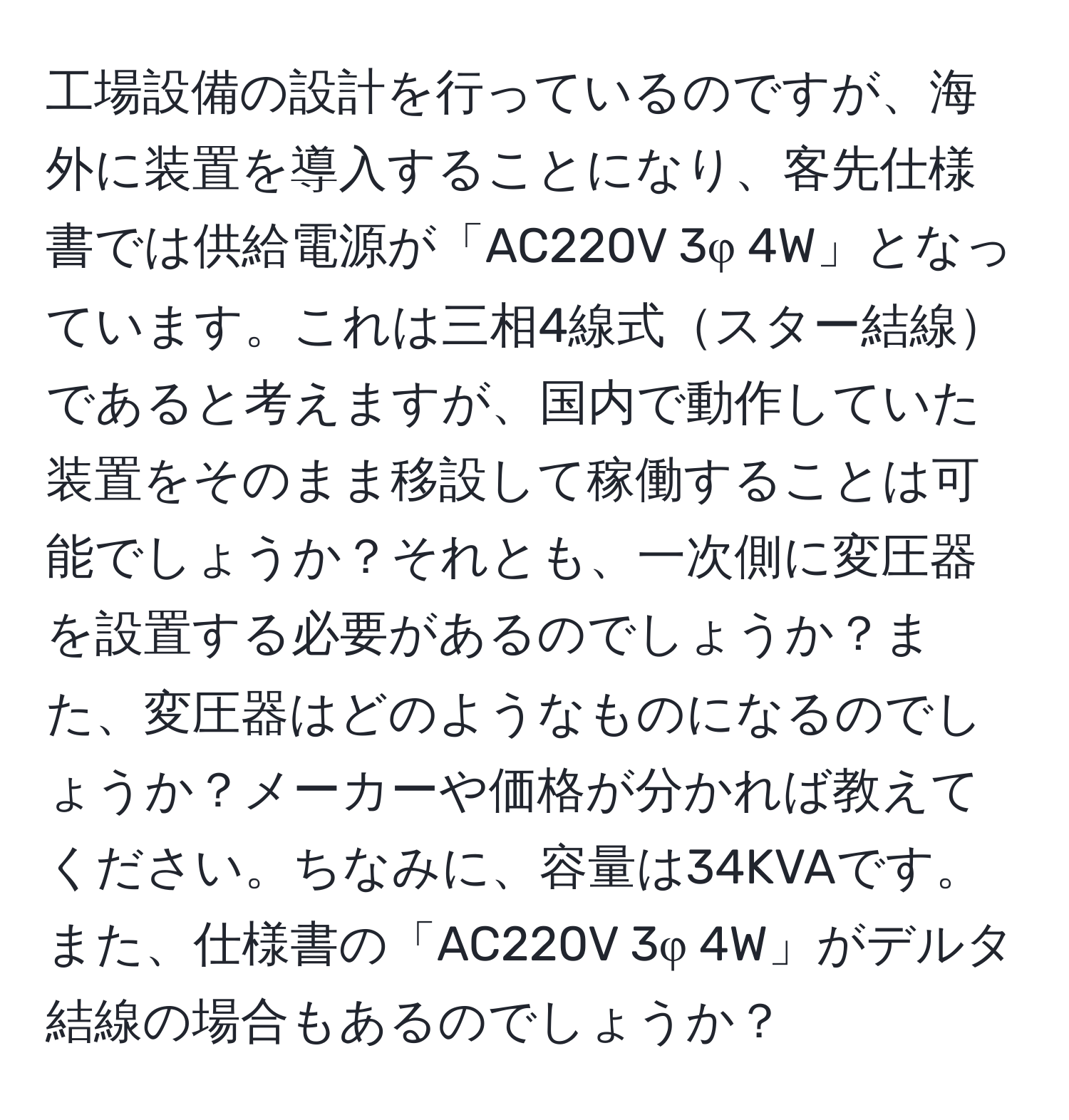 工場設備の設計を行っているのですが、海外に装置を導入することになり、客先仕様書では供給電源が「AC220V 3φ 4W」となっています。これは三相4線式スター結線であると考えますが、国内で動作していた装置をそのまま移設して稼働することは可能でしょうか？それとも、一次側に変圧器を設置する必要があるのでしょうか？また、変圧器はどのようなものになるのでしょうか？メーカーや価格が分かれば教えてください。ちなみに、容量は34KVAです。また、仕様書の「AC220V 3φ 4W」がデルタ結線の場合もあるのでしょうか？